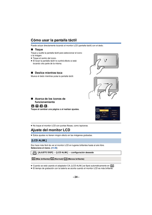 Page 24- 24 -
Cómo usar la pantalla táctil 
Puede actuar directamente tocando el monitor LCD (pantalla táctil) con el dedo.
∫Toque
Toque y suelte la pantalla táctil para seleccionar el icono 
o la imagen.
≥Toque el centro del icono.
≥ El tocar la pantalla táctil no surtirá efecto si está 
tocando otra parte de la misma.
∫ Deslice mientras toca
Mueva el dedo mientras pulsa la pantalla táctil.
∫Acerca de los iconos de 
funcionamiento
///:
Toque al cambiar una página o al realizar ajustes.
≥ No toque el monitor...