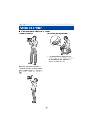 Page 29- 29 -
∫
Posicionamiento básico de la cámara
Grabación normal
≥ Ponga su mano en la empuñadura y 
sostenga la cámara con ambas manos.
Grabación desde una posición 
alta Grabación en ángulo bajo
≥
Para una grabación de ángulo bajo más 
sencilla, se pueden usar el botón de reserva 
de inicio/detención de la grabación y la 
palanca de reserva del zoom.
Grabación
Antes de grabar 