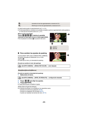 Page 42- 42 -
≥Usted puede ajustar el agrandamiento de 3 k a 10 k.
≥ El área agrandada se visualiza en la pantalla completa cuando el agrandamiento está ajustado a 
un nivel que se encuentra entre 5,5 k y 10 k.
(Mover el área agrandada)
Toque  / / /  o deslice la pantalla 
mientras la toca para mover el área agrandada.
≥ Se visualizará la ventana  C de posición del zoom.
∫Para cambiar los ajustes de peaking
Cuando [ASIST. ENF.] está en [RESALTAR] o [AMBOS], 
las partes enfocadas se destacarán con un color....