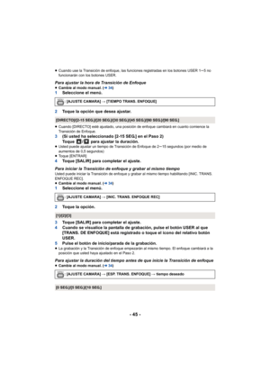 Page 45- 45 -
≥Cuando use la Transición de enfoque, las funciones registradas en los botones USER 1s5 no 
funcionarán con los botones USER.
Para ajustar la hora de Transición de Enfoque ≥ Cambie al modo manual. ( l34)1 Seleccione el menú.
2 Toque la opción que desea ajustar.
≥Cuando [DIRECTO] esté ajustado, una posición de enfoque cambiará en cuanto comience la 
Transición de Enfoque.
3 (Si usted ha seleccionado [2-15 SEG.] en el Paso 2)
Toque  /  para ajustar la duración.
≥Usted puede ajustar un tiempo de...