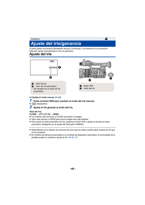 Page 48- 48 -
Cuando grabe una escena demasiado oscura (o luminosa) o una escena en una situación 
parecida, ajuste manualmente el iris y la ganancia.
Ajuste del iris
≥Cambie al modo manual. ( l34)
1Pulse el botón IRIS para cambiar al modo del iris manual.≥  desaparece.
2Ajuste el iris girando el anillo del iris.
Valor del iris:
CLOSE !# (F11 a F1.9) !# OPEN
≥ Los valores más cercanos a CLOSE oscurecen la imagen.
≥ Valor más cercano a OPEN para que la imagen sea más brillante.
≥ Para volver al modo automático...