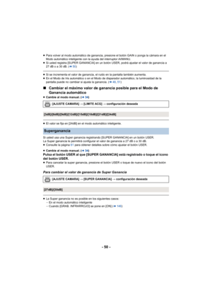 Page 50- 50 -
≥Para volver al modo automático de ganancia, presione el botón GAIN o ponga la cámara en el 
Modo automático inteligente con la ayuda del interruptor iA/MANU.
≥ Si usted registra [SUPER GANANCIA] en un botón USER, podrá ajustar el valor de ganancia a 
27 dB o a 30 dB. ( l50)
≥Si se incrementa el valor de ganancia, el ruido en la pantalla también aumenta.
≥ En el Modo de Iris automático o en el Modo de disparador automático, la luminosidad de la 
pantalla puede no cambiar si ajusta la ganancia. (...