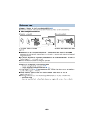 Page 70- 70 -
≥Registre “Medidor de nivel” en un botón USER. ( l61)
Esta función muestra la inclinación horizontal/vertical de la unidad con el nivel electrónico.
∫ Para corregir la inclinación
≥La visualización de la inclinación horizontal  A y la visualización de la inclinación vertical  B 
aparecerán de color amarillo cuando haya una inclinación, y de color verde cuando no haya casi 
ninguna inclinación.
≥ Los ángulos de inclinación máximos de visualización son de aproximadamente 45 o en dirección...