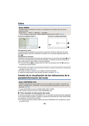 Page 74- 74 -
Cebra
Visualización de cebra:
Las partes donde es probable que se produzca la saturación del blanco (saturación del color) 
(partes demasiado luminosas o brillantes) se visualizan con unas líneas diagonales (patrón de 
cebra A).
Visualización de marcador:
Visualiza el nivel de luminancia del centro de la pantalla (marco de luminancia del display  B) en %.
Lleva a cabo más fácilmente el ajuste del brillo del objeto, controlando el nivel de luminancia de 
éste, cuando graba el mismo objeto en...