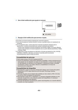 Page 82- 82 -
2Gire el dial multifunción para ajustar el volumen.
3 Empuje el dial multifunción para 
terminar el ajuste.
≥El sonido se oirá sólo durante la reproducción normal de la película.
≥ Si el modo de pausa se mantiene durante 5 minutos, la pantalla vuelve a la visualización de 
miniaturas.
≥ En los siguientes casos, cuando seleccione el formato de grabación deseado para la 
reproducción, la cámara se encenderá para cambiar la frecuencia del sistema:
jCuando haya cambiado el formato de grabación de...