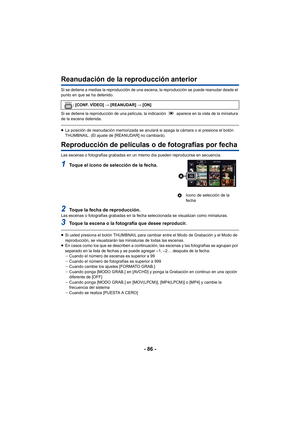 Page 86- 86 -
Reanudación de la reproducción anterior
Si se detiene a medias la reproducción de una escena, la reproducción se puede reanudar desde el 
punto en que se ha detenido.
Si se detiene la reproducción de una película, la indicación   aparece en la vista de la miniatura 
de la escena detenida.
≥La posición de reanudación memorizada se anulará si apaga la cámara o si presiona el botón 
THUMBNAIL. (El ajuste de [REANUDAR] no cambiará).
Reproducción de películas o de fotografías por fecha
Las escenas o...