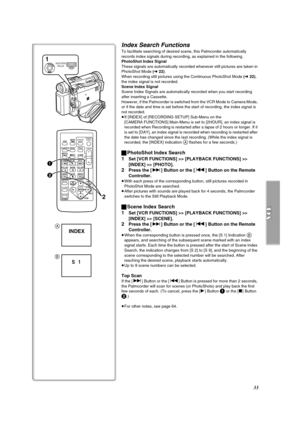 Page 3333
Index Search Functions
To facilitate searching of desired scene, this Palmcorder automatically 
records index signals during recording, as explained in the following.
PhotoShot Index Signal
These signals are automatically recorded whenever still pictures are taken in 
PhotoShot Mode (l 22).
When recording still pictures using the Continuous PhotoShot Mode (l 22), 
the index signal is not recorded.
Scene Index Signal
Scene Index Signals are automatically recorded when you start recording 
after...