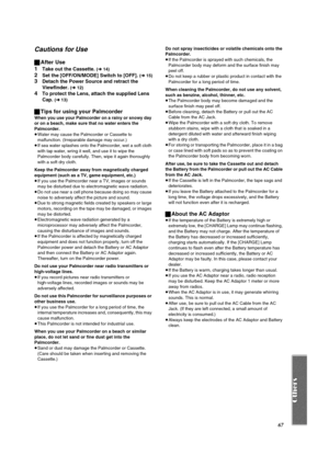 Page 6767
Cautions for Use
ªAfter Use
1
Take out the Cassette. (l 14)
2Set the [OFF/ON/MODE] Switch to [OFF]. (l 15)
3Detach the Power Source and retract the 
Viewfinder. 
(l 12)
4To protect the Lens, attach the supplied Lens 
Cap. 
(l 13)
ªTips for using your Palmcorder
When you use your Palmcorder on a rainy or snowy day 
or on a beach, make sure that no water enters the 
Palmcorder.
≥Water may cause the Palmcorder or Cassette to 
malfunction. (Irreparable damage may occur.)
≥If sea water splashes onto the...