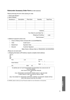 Page 7373
Palmcorder Accessory Order Form (For USA Customers)
In CANADA, please contact your local Panasonic dealer for more information on Accessories.
TO OBTAIN ANY OF OUR PALMCORDER ACCESSORIES YOU CAN DO ANY OF 
THE FOLLOWING: 
VISIT YOUR LOCAL PANASONIC DEALER 
OR 
CALL PANASONIC’S ACCESSORY ORDER LINE AT 1-800-332-5368 
[6 AM-5 PM M-F, 6 AM-10:30 AM SAT, PACIFIC TIME] 
OR 
MAIL THIS ORDER TO: PANASONIC SERVICES COMPANY ACCESSORY ORDER OFFICE 
20421 84th Avenue South Kent, WA. 98032
Ship To: 
Mr.
Mrs.
Ms....