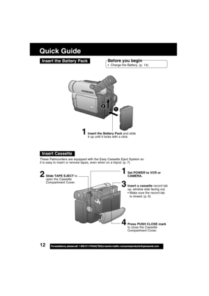 Page 1212For assistance,  please call :  1-800-211-PANA(7262) or send e-mail to : consumerproducts@panasonic.com
Quick Guide
Insert the Battery Pack
Insert Cassette
1Insert the Battery Pack and slide
it up until it locks with a click.
2Slide TAPE EJECT to
open the Cassette
Compartment Cover.
Before you begin
Charge the Battery. (p. 14)
1Set POWER to VCR or
CAMERA.
12
These Palmcorders are equipped with the Easy Cassette Eject System so
it is easy to inser t or remove tapes, even when on a tripod. (p. 7)...