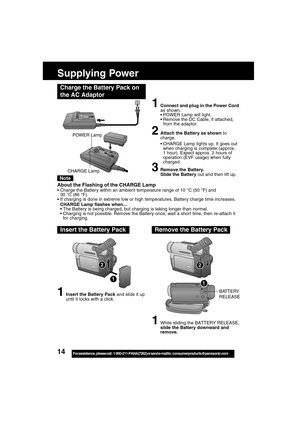 Page 1414For assistance,  please call :  1-800-211-PANA(7262) or send e-mail to : consumerproducts@panasonic.com
Supplying Power
Charge the Battery Pack on
the AC Adaptor
1Connect and plug in the Power Cord
as shown.
POWER Lamp will light.
Remove the DC Cable, if attached,
from the adaptor.
2Attach the Battery as shown to
charge.
CHARGE Lamp lights up. It goes out
when charging is complete (approx.
1 hour). Expect approx. 2 hours of
operation (EVF usage) when fully
charged.
3Remove the Battery.
Slide the...
