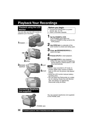 Page 3030For assistance,  please call :  1-800-211-PANA(7262) or send e-mail to : consumerproducts@panasonic.com
Playback Your  Recordings
1Set the POWER to VCR.
The POWER lamp lights red.
Be sure POWER is fully turned to the
VCR position.
2Use OPEN tab on underside of the
LCD monitor to unlock and swing open.
3Press  (REWIND/SEARCH) to
rewind the tape.
4Press  (PLAY) to start playback.
5Press  (STOP) to stop playback.
When the tape reaches its beginning
during rewind or rewind search, it will
stop...