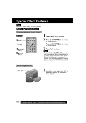 Page 3434For assistance,  please call :  1-800-211-PANA(7262) or send e-mail to : consumerproducts@panasonic.com
1During Still mode, rotate JOG KEY to
advance or reverse the picture one
frame at a time.1JOG KEY
Frame by Frame Advance
Note
1Press PAUSE during playback.
2Press  SLOW/F.ADV to do a frame
by frame advance.
Press 
 SLOW/F.ADV to do a frame
by frame reverse.
3Press PLAY to release.
If you hold down SLOW/F.ADV, you can
see a continuous series of still images at
a slower speed than normal slow mode....