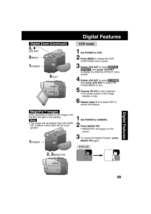 Page 3939
Digital Features
Digital Features
VCR mode
1Set POWER to VCR.
2Press MENU to display the VCR
FUNCTIONS menu screen.
3Rotate JOG KEY to select DIGITAL
 EFFECT , then press JOG KEY
to display the DIGITAL EFFECT menu
screen.
4Rotate JOG KEY to select D. ZOOM ,
then press JOG KEY to select ON.
Press MENU to exit.
5Press  (PLAY) to start playback.
The center portion of the image
doubles in size.
6Repeat steps 2~4 to select OFF to
cancel this feature.
5PLAY
Color recording of video or still images onto...