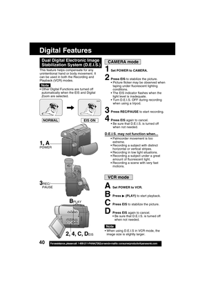 Page 4040For assistance,  please call :  1-800-211-PANA(7262) or send e-mail to : consumerproducts@panasonic.com
Digital Features
EIS ON NORMAL
1Set POWER to CAMERA.
2Press EIS to stabilize the picture.
Picture flicker may be observed when
taping under fluorescent lighting
conditions.
The EIS indicator flashes when the
light level is inadequate.
Turn D.E.I.S. OFF during recording
when using a tripod.
3Press REC/PAUSE to start recording.
4Press EIS again to cancel.
 Be sure that D.E.I.S. is turned off
when...