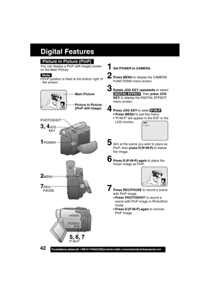 Page 4242For assistance,  please call :  1-800-211-PANA(7262) or send e-mail to : consumerproducts@panasonic.com
Digital Features
3, 4JOG
         KEY
1POWER
Picture in Picture (PinP)
You can display a PinP (still image) screen
on the Main Picture.
PinP position is fixed at the bottom right of
the screen.
Note
1Set POWER to CAMERA.
2Press MENU to display the CAMERA
FUNCTIONS menu screen.
3Rotate JOG KEY repeatedly to select
 DIGITAL EFFECT , then press JOG
KEY to display the DIGITAL EFFECT
menu screen.
4Press...