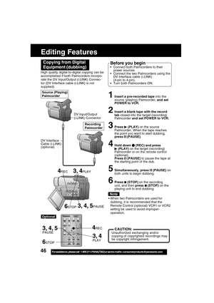 Page 4646For assistance,  please call :  1-800-211-PANA(7262) or send e-mail to : consumerproducts@panasonic.com
Editing Features
3, 4
PLAY
3, 4, 5PAUSE
3, 4PLAY
6STOP
4REC High quality digital-to-digital copying can be
accomplished if both Palmcorders incorpo-
rate the DV Input/Output (i.LINK) Connec-
tor (DV Interface cable (i.LINK) is not
supplied).
1Insert a pre-recorded tape into the
source (playing) Palmcorder, and set
POWER to VCR.
2Insert a blank tape with the record
tab closed into the target...
