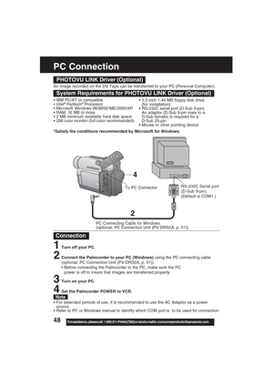 Page 4848For assistance,  please call :  1-800-211-PANA(7262) or send e-mail to : consumerproducts@panasonic.com
PC Connection
2
4
To PC Connector
PHOTOVU LINK Driver (Optional)
System Requirements for PHOTOVU LINK Driver (Optional)
• IBM PC/AT or compatible
 Intel® Pentium® Processor
 Microsoft Windows 98/98SE/ME/2000/XP
 RAM: 16 MB or more
 2 MB minimum available hard disk space
 256 color monitor (full color recommended) 3.5 inch 1.44 MB floppy disk drive
(for installation)
 RS-232C serial port (D-Sub...