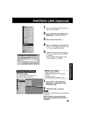 Page 4949
PC Connection
Running the Software
PHOTOVU LINK:
You can transfer images from your
Palmcorder tape to your PC.
1Turn your PC (Personal Computer) on
and start up Windows.
2Insert PHOTOVU LINK DRIVER Disk
(Optional) into a floppy disk drive.
3Click on Start, then “Run
… …… …
…”
4Type in “a:\setup.exe” and click OK.
 If your 3.5 inch floppy disk drive is not
“A”, use the appropriate letter.
5Follow the instructions as they appear
on the PC screen until the installation
is complete.
 Setup window will...