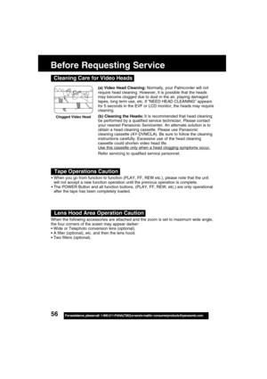 Page 5656For assistance,  please call :  1-800-211-PANA(7262) or send e-mail to : consumerproducts@panasonic.com
Before Requesting Service
When you go from function to function (PLAY, FF, REW etc.), please note that the unit
will not accept a new function operation until the previous operation is complete.
The POWER Button and all function buttons, (PLAY, FF, REW, etc.) are only operational
after the tape has been completely loaded.
When the following accessories are attached and the zoom is set to maximum...