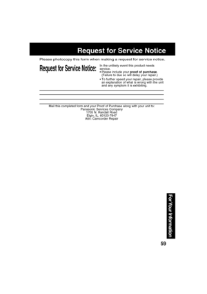 Page 5959
For Your  Information
Mail this completed form and your Proof of Purchase along with your unit to:
Panasonic Services Company
1705 N. Randall Road
Elgin, IL. 60123-7847
Attn: Camcorder Repair
Request for Service Notice:
Please photocopy this form when making a request for service notice.
In the unlikely event this product needs
service.
Please include your proof of purchase.
(Failure to due so will delay your repair.)
To further speed your repair, please provide
an explanation of what is wrong with...