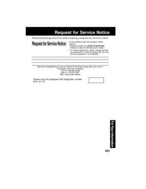 Page 101101
For Your  Information
Mail this completed form and your Proof of Purchase along with your unit to:
Panasonic Services Company
1705 N. Randall Road
Elgin, IL. 60123-7847
Attn: Camcorder Repair
Request for Service Notice:
Please photocopy this form when making a request for service notice.
In the unlikely event this product needs
service.
Please include your proof of purchase.
(Failure to due so will delay your repair.)
To further speed your repair, please provide
an explanation of what is wrong with...