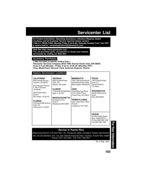 Page 103103
For Your  Information
Servicenter List
For Product Information, Operating Assistance, Literature Request, Dealer
Locations, and all Customer Service inquiries please contact:
1-800-211-PANA (7262), Monday-Friday 9 am-9 pm; Saturday-Sunday 9 am-7 pm, EST.
or send e-mail to : consumerproducts@panasonic.com
Service in Puerto Rico
Matsushita Electric of Puerto Rico, Inc. Panasonic Sales Company/ Factory Servicenter:
Ave. 65 de Infantería. Km. 9.5, San Gabriel Industrial Park, Carolina, Puerto Rico 00985...