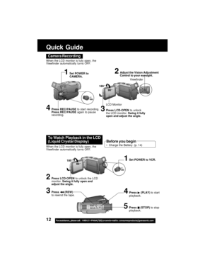 Page 1212For assistance,  please call :  1-800-211-PANA(7262) or send e-mail to : consumerproducts@panasonic.com
Camera Recording
When the LCD monitor is fully open, the
Viewfinder automatically tur ns OFF.
180°
90°
LCD Monitor
2Adjust the Vision Adjustment
Control to your eyesight.
4Press REC/PAUSE to start recording.
Press REC/PAUSE again to pause
recording.
Viewfinder
1Set POWER to
CAMERA.
3Press LCD-OPEN to unlock
the LCD monitor. Swing it fully
open and adjust the angle.
To Watch Playback in the LCD...