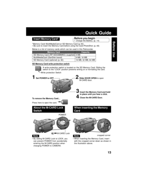 Page 1313
Before UseInsert Memory Card*
3Insert the Memory Card and hold
in place until you hear a click.
4Close the M-CARD Door.
2Slide DOOR OPEN to open
M-CARD door.1Set POWER to OFF.
Quick Guide
Before you beginCharge the Battery. (p. 14)
*Memory Card: MultiMediaCard or SD Memory Card (p. 94)
Be sure to insert the Memory Card before using the Card PhotoShot. (p. 48)
Below is a list of memory cards which can be used in this Palmcorder.
Memory Card
SD Memory Card (RP-SD008BMKO) (supplied)
MultiMediaCard...