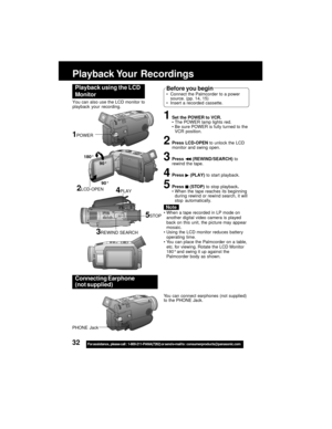 Page 3232For assistance,  please call :  1-800-211-PANA(7262) or send e-mail to : consumerproducts@panasonic.com
Playback Your  Recordings
1Set the POWER to VCR.
The POWER lamp lights red.
Be sure POWER is fully turned to the
VCR position.
2Press LCD-OPEN to unlock the LCD
monitor and swing open.
3Press  (REWIND/SEARCH) to
rewind the tape.
4Press  (PLAY) to start playback.
5Press  (STOP) to stop playback.
When the tape reaches its beginning
during rewind or rewind search, it will
stop automatically.
Playback...