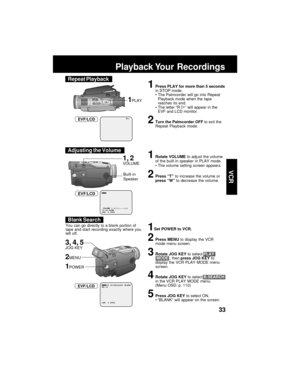 Page 3333
VCR
R
1Press PLAY for more than 5 seconds
in STOP mode.
The Palmcorder will go into Repeat
Playback mode when the tape
reaches its end.
The letter “R 
” will appear in the
EVF and LCD monitor.
2Turn the Palmcorder OFF to exit the
Repeat Playback mode.
1PLAY
EVF/LCD
Playback Your  Recordings
Built-in
Speaker
1, 2VOLUME
1Set POWER to VCR.
2Press MENU to display the VCR
mode menu screen.
3Rotate JOG KEY to select PLAY
 MODE , then press JOG KEY to
display the VCR PLAY MODE menu
screen.
4Rotate JOG KEY...