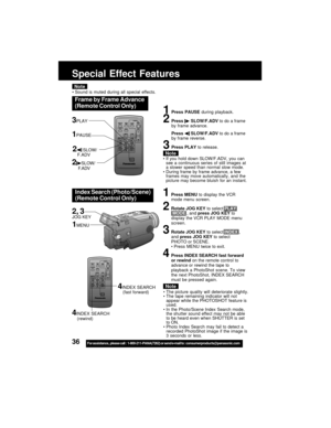 Page 3636For assistance,  please call :  1-800-211-PANA(7262) or send e-mail to : consumerproducts@panasonic.com
Frame by Frame Advance
(Remote Control Only)
Note
1Press PAUSE during playback.
2Press  SLOW/F.ADV to do a frame
by frame advance.
Press 
 SLOW/F.ADV to do a frame
by frame reverse.
3Press PLAY to release.
If you hold down SLOW/F.ADV, you can
see a continuous series of still images at
a slower speed than normal slow mode.
During frame by frame advance, a few
frames may move automatically, and the...