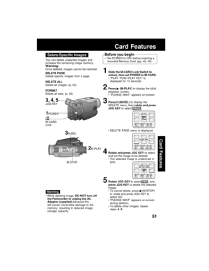 Page 5151
Card Features
Card Features
3M-DEL
M-STOP You can delete unwanted images and
increase the remaining image memory.
Warning:Once deleted, images cannot be restored.
DELETE PAGE
Delete specific images from a page.
DELETE ALL
Delete all images. (p. 52)
FORMAT
Delete all data. (p. 53)
2M-PLAY
While deleting image, DO NOT turn off
the Palmcorder or unplug the AC
Adaptor (supplied) because this
will cause irreversible damage to the
memory, resulting in reduced image
storage capacity.
Before you begin
Set...