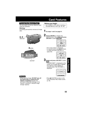 Page 5353
Card Features
Card Features
1Do steps 1 and 2 on page 51.
2Press  (M-DEL) to display the
DELETE menu, then rotate and press
JOG KEY to select FORMAT .
The screen below is displayed.
To cancel format, press 
 (M-STOP)
or rotate and press JOG KEY to
select NO.
3Rotate and press JOG KEY to select
 YES .
“PLEASE WAIT” is displayed on the
screen as all image data is deleted
from Memory Card. Deletion is
complete when “NO PICTURE” is
displayed.
Press 
 (M-STOP) to return to the
Card PhotoShot REC Mode...