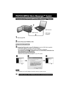 Page 5858For assistance,  please call :  1-800-211-PANA(7262) or send e-mail to : consumerproducts@panasonic.com
PHOTOVU/MPEG4 Movie Messenger™ System
3
2
USB TerminalUSB Terminal
1Turn on your PC.
2Set the Palmcorder POWER to VCR.
3Connect the Palmcorder to your PC (Windows) using the USB Cable (supplied).
“CAPTURE” appears in the EVF or the LCD monitor.
The “Found New Hardware Wizard” screen of Windows is displayed.
The following message       is displayed. Even so, functionality confirmation has
been...