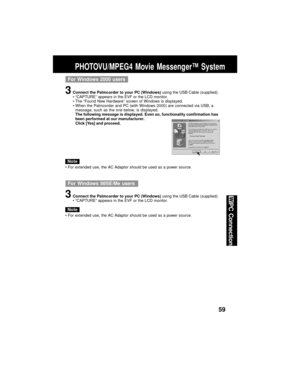 Page 5959
PC Connection
PHOTOVU/MPEG4 Movie Messenger™ System
For Windows 2000 users
3Connect the Palmcorder to your PC (Windows) using the USB Cable (supplied).
“CAPTURE” appears in the EVF or the LCD monitor.
The “Found New Hardware” screen of Windows is displayed.
When the Palmcorder and PC (with Windows 2000) are connected via USB, a
message, such as the one below, is displayed.
The following message is displayed. Even so, functionality confirmation has
been performed at our manufacturer.
Click [Yes] and...