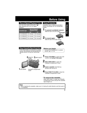 Page 77
Before Use
record tab
Before Using
AY-DVM30EA
AY-DVM60EA Cassette type
60 minutes
45 minutes SPLP
90 minutes 30 minutesRecord Speed/
Playback time
AY-DVM80EA 80 minutes 120 minutes Use only those tapes having the 
Mini
logo indicating the 6.35 mm digital
standard.
Record Speed/Playback Time
Cassettes have a sliding record tab to
ensure recordings are not accidentally
erased.
Erase Protection
1Press LCD-OPEN to unlock the LCD
monitor, and swing it fully open.
2Slide TAPE EJECT to open the
Cassette...