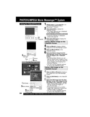 Page 6464For assistance,  please call :  1-800-211-PANA(7262) or send e-mail to : consumerproducts@panasonic.com
PHOTOVU/MPEG4 Movie Messenger™ System
Using the VideoGift Screen
4Click on [All] or [Picture] to display a
Still image list on the View Manager
screen.
5Click on [Still Mode] on the VideoGift
screen.
6Select the Still image from the View
Manager screen, then drag and drop
the image to the “VideoGift” screen.
When clicking [Add Image], you can
add the saved still images on
your PC hard disk.
If...