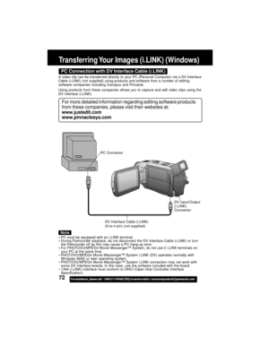 Page 7272For assistance,  please call :  1-800-211-PANA(7262) or send e-mail to : consumerproducts@panasonic.com
Transferring Your Images (i.LINK) (Windows)
DV Interface Cable (i.LINK)
(6-to-4 pin) (not supplied)
PC Connector
DV Input/Output
(i.LINK)
Connector
PC Connection with DV Interface Cable (i.LINK)
For more detailed information regarding editing software products
from these companies, please visit their websites at:
www.justedit.com
www.pinnaclesys.com
A video clip can be transferred directly to your PC...