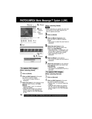 Page 7474For assistance,  please call :  1-800-211-PANA(7262) or send e-mail to : consumerproducts@panasonic.com
3Click on [Detail].
4Click on [Movie Capture] at the
point you wish to capture a Motion
image.
The screen to select the start frame is
displayed.
5Select the start frame for the
segment to be captured select one
frame, and click [Select].
“Now Searching...” is displayed, and
the DV tape is rewound to the point
at which the capture was started.
“Now capturing a movie.” is
displayed.
6Click on...