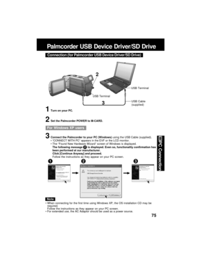 Page 7575
PC Connection
Palmcorder USB Device Driver/SD Drive
3
2
USB TerminalUSB Terminal
1Turn on your PC.
2Set the Palmcorder POWER to M-CARD.
3Connect the Palmcorder to your PC (Windows) using the USB Cable (supplied).
“CONNECT WITH PC” appears in the EVF or the LCD monitor.
The “Found New Hardware Wizard” screen of Windows is displayed.
The following message       is displayed. Even so, functionality confirmation has
been performed at our manufacturer.
Click [Continue Anyway] and proceed.
Follow the...