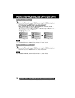 Page 7676For assistance,  please call :  1-800-211-PANA(7262) or send e-mail to : consumerproducts@panasonic.com
For Windows 2000 users
3Connect the Palmcorder to your PC (Windows) using the USB Cable (supplied).
“CONNECT WITH PC” appears in the EVF or the LCD monitor.
The “Found New Hardware” screen of Windows is displayed.
When the Palmcorder and PC (with Windows 2000) are connected via USB, a
message, such as the one below, is displayed.
The following message is displayed. Even so, functionality...