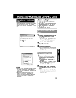 Page 7777
PC Connection
Palmcorder USB Device Driver/SD Drive
Using Memory Card Image
DataBefore you beginInstall the Palmcorder USB Device
Driver. (p. 56)
Set POWER to OFF before inserting a
recorded Memory Card. (pp. 48, 49)
Make Palmcorder-PC connections.
(pp. 75, 76)
Turn your PC on. (p. 75) By connecting the Palmcorder and PC with
the USB, you can transfer Still images
saved on the Memory Card directly to your
PC.
For Windows 98SE/Me/2000
users
1Connect the Palmcorder to your PC
using the USB Cable...