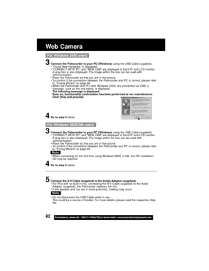 Page 8282For assistance,  please call :  1-800-211-PANA(7262) or send e-mail to : consumerproducts@panasonic.com
Web Camera
3Connect the Palmcorder to your PC (Windows) using the USB Cable (supplied).
“Found New Hardware” is displayed.
“CONNECT WITH PC” and “WEB CAM” are displayed in the EVF and LCD monitor.
A gray box is also displayed. The image within the box can be used with
communication.
Place the Palmcorder so that you are in the picture.
To confirm if the connection between the Palmcorder and PC is...