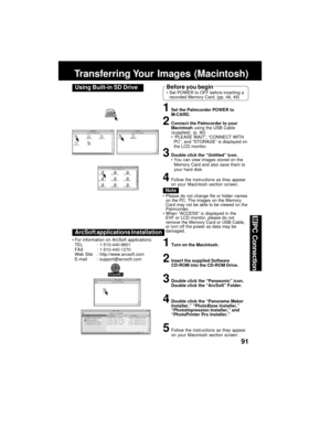 Page 9191
PC Connection
Transferring Your  Images  (Macintosh)
ArcSoft applications Installation
1Turn on the Macintosh.
2Insert the supplied Software
CD-ROM into the CD-ROM Drive.
3Double click the “Panasonic” icon.
Double click the “ArcSoft” Folder.
4Double click the “Panorama Maker
Installer,” “PhotoBase Installer,”
“PhotoImpression Installer,” and
“PhotoPrinter Pro Installer.”
5Follow the instructions as they appear
on your Macintosh section screen. For information on ArcSoft applications:
TEL :...