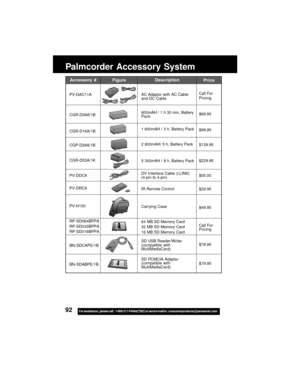 Page 9292For assistance,  please call :  1-800-211-PANA(7262) or send e-mail to : consumerproducts@panasonic.com
Palmcorder Accessory System
Accessory #
PV-DAC11A
CGR-D08A/1B
CGR-D16A/1B
CGP-D28A/1B
CGR-D53A/1K
PV-DDC9
PV-DRC9
PV-H150
RP-SD064BPPA
RP-SD032BPPA
RP-SD016BPPA
BN-SDCAPE/1B
BN-SDABPE/1B
Description
AC Adaptor with AC Cable
and DC Cable
800mAH / 1 h 30 min, Battery
Pack
1 600mAH / 3 h, Battery Pack
2 800mAH/ 5 h, Battery Pack
5 300mAH / 9 h, Battery Pack
DV Interface Cable (i.LINK)
(4-pin to 4-pin)...