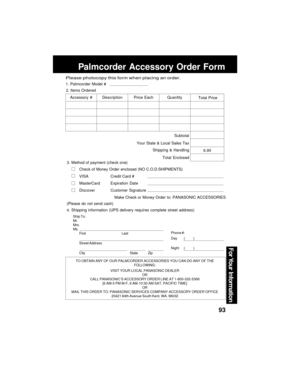 Page 9393
For Your  Information
Palmcorder Accessory Order Form
TO OBTAIN ANY OF OUR PALMCORDER ACCESSORIES YOU CAN DO ANY OF THE
FOLLOWING:
VISIT YOUR LOCAL PANASONIC DEALER
OR
CALL PANASONIC’S ACCESSORY ORDER LINE AT 1-800-332-5368
[6 AM-5 PM M-F, 6 AM-10:30 AM SAT, PACIFIC TIME]
OR
MAIL THIS ORDER TO: PANASONIC SERVICES COMPANY ACCESSORY ORDER OFFICE
20421 84th Avenue South Kent, WA. 98032
Ship To:
Mr.
Mrs.
Ms.
First Last
Street Address
City State Zip
Phone #:
Day       (         )
Night     (         )
4....