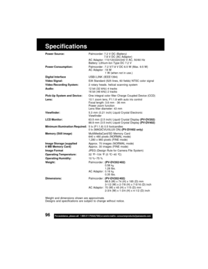 Page 9696For assistance,  please call :  1-800-211-PANA(7262) or send e-mail to : consumerproducts@panasonic.com
Specifications
Power Source:Palmcorder: 7.2 V DC (Battery)
7.8 V DC (AC Adaptor)
AC Adaptor: 110/120/220/240 V AC, 50/60 Hz
Battery: Lithium-Ion Type DC 7.2 V
Power Consumption:Palmcorder : 7.2 V/7.8 V DC 6.5 W (Max. 9.5 W)
AC Adaptor : 18 W
1 W (when not in use.)
Digital InterfaceUSB/i.LINK (IEEE1394)
Video Signal:EIA Standard (525 lines, 60 fields) NTSC color signal
Video Recording System:2 rotary...