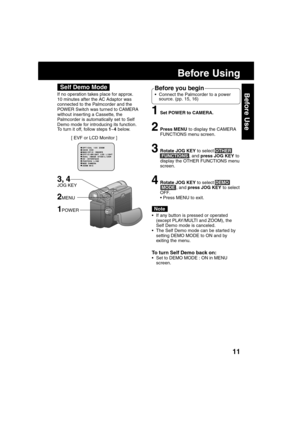 Page 1111
Before Use
Before Using
If no operation takes place for approx.
10 minutes after the AC Adaptor was
connected to the Palmcorder and the
POWER Switch was turned to CAMERA
without inser ting a Cassette, the
Palmcorder is automatically set to Self
Demo mode for introducing its function.
To turn it off, follow steps 1~4 below.
[ EVF or LCD Monitor ]
Before you begin
Connect the Palmcorder to a power
source. (pp. 15, 16)
1Set POWER to CAMERA.
2Press MENU to display the CAMERA
FUNCTIONS menu screen....