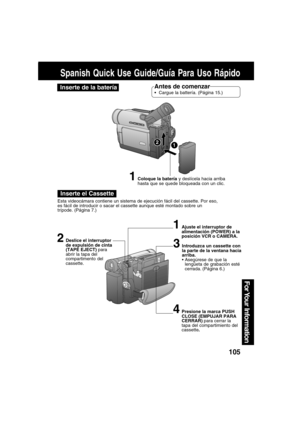 Page 105105
For Your  Information
Spanish Quick Use Guide/Guía Para Uso Rápido
Inserte de la bateríaAntes de comenzar
Cargue la battería. (Página 15.)
Inserte el Cassette
Esta videocámara contiene un sistema de ejecución fácil del cassette. Por eso,
es fácil de introducir o sacar el cassette aunque esté montado sobre un
trípode. (Página 7.)
1Coloque la batería y deslícela hacia arriba
hasta que se quede bloqueada con un clic.
2Deslice el interruptor
de expulsión de cinta
(TAPE EJECT) para
abrir la tapa del...